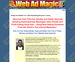 webadmagic.com: Internet Advertising Copy for Targeted Online Marketing with Email Advertising, Autoresponders and Ezine Ads
Autoresponders, email, email marketing, ezine ads, Internet and online marketing, ad copy with proven ability to make online revenue and generate Internet sales.  These tested and proven autoresponders, emails and ezine ads make writing good advertising copy simple. We have the autoresponder, email and ezine ad copy you need.