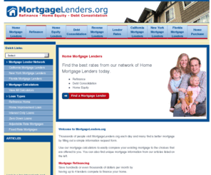 mortgagelenders.org: Mortgage Lenders.org
Mortgage Lenders.org provides access to a nework of Mortgage Lenders that can help you refinance your mortgage or get a new mortgage by having up to 4 mortgage lenders compete for your loan. Have Mortgage Lenders.org help you find a mortgage lender that can save you thousands of dollars every year.