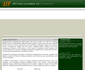 afptimber.com: AFP Logs & Lumber, LLC
AFP Logs & Lumber (AFP) maintains extensive standing timber, log, veneer, and processed hardwood supply relationships throughout the eastern hardwoods region of the United States for virtually any desired hardwood species, grade, quality and volume, including: Red Oak, White Oak, Cherry, Hard Maple, Soft Maple, Poplar, Hickory, Ash, Basswood, and Beech.  Moreover, AFP maintains ready timber, log, veneer, and processed wood product supply relationships for non-domestic hardwood species from South America, Central America, and Eastern Europe.  As a premier supplier and processor of hardwood timber and forest products, AFP adheres to the highest industry standards, and employs renewable resource management techniques and harvesting methods in all the timberland it owns.