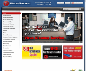 redshift.com: Red Shift Internet - DSL and wireless broadband, T1, DS3, satelite, dialup | Computer repair and virus cleaning | Website design and hosting | Domain registraton | Co-location and business network services
Red Shift offers high speed Internet services via DSL, wireless, T1, DS3, satellite, and dialup connections, computer repair and virus cleanup services, website design and hosting, domain registration, email hosting, co-location, and business networking services to the cities and surrounding areas of the Monterey Peninsula and Salinas Valley.  Red Shift offices are located in Monterey and Salinas, California.