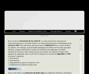 secure-voip.com.ar: Comunicaciones encriptadas,encriptacion via ip, cifrado digital via ip,encriptacion celular, comunicaciones seguras,crypto software, software encriptado, encrypted security phones, cellular privacy, cellular security, encrypted nokia cell phones, cell phone security, encryption software, cell tap, cell tapping, crypto nokia, crypto gsm, encrypted nokia, mobile encryption, secure gsm, secure nokia,comunicación cifrada, seguridad voip, voice over ip solution,voip service
Sus comunicaciones encriptadas 100% seguras mediante un cifrado digital de nivel militar. Es la era de las soluciones de Voz sobre IP. La mayor parte de las empresas de
telecomunicaciones en el mundo ofrecen o se están preparando para el despliegue de los servicios VOIP. Esto demuestra claramente que la Telefonía IP tiene un futuro brillante por delante. Sin embargo, el generalizado despliegue de telefonía IP ha traído aparejado desafíos y riesgos adicionales en materia de violaciones de seguridad. Ha habido ejemplos de escucha y otras violaciones que han creado una urgencia de tapar estos agujeros de seguridad. Secure-voiP trata los desafíos en materia de seguridad de VOIP al proveer:Autorización,Autenticación,Seguridad de la capa de transporte (TLS),Codificación de medios de doble capa.