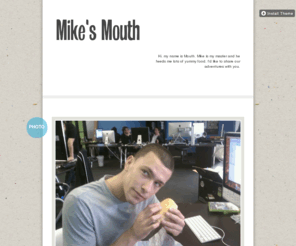 mikesmouth.com: Mike's Mouth
Hi, my name is Mouth. Mike is my master and he feeds me lots of yummy food. I'd like to share our adventures with you.