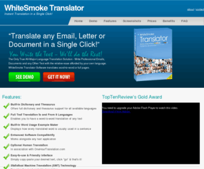 whitesmoketranslatorsoftware.com: WhiteSmoke Translator
WhiteSmoke Translator is the world's leading translation tool on line.
It translates word-to-word and full text to the main spoken languages.
By clicking F2, WhiteSmoke Translator automatically translates any text to your preferred language.
