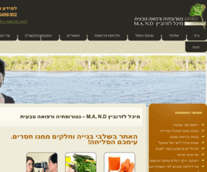 ginko-natural.com: מיכל לזרוביץ - התעמלות פנים, תרגילי פנים, נטורופתיה, נטורופטיה, אירידולוגיה, רפואה משלימה, טיפול טבעי, רפואה טבעית, קמטים, בעיות עור, מחלות עור
אתר העוסק ברפואה טבעית וברפואה משלימה בכלל ובנטורופתיה ורפואת עור בפרט. ניתן למצוא טיפים טיבעים למחלות שונות. מאמרים איכותיים בנושא רפואה טבעית ונטורופתיה, אירידולוגיה, דטוקס, תזונה טבעית, קוסמטיקה טבעית, קוסמטיקה אורגנית, תרגילי פנים ומחלות עור. מידע מקיף אודות מזונות וצמחי מרפא, מחלות והטיפול הטבעי והנטורופתי בהן. הכוונה לאורח חיים בריא ואימוץ הרגלים בריאים. באתר רשימת סדנאות, קורסים והשתלמויות המועברות על ידי ד"ר מיכל לזרוביץ