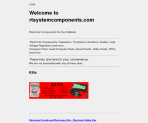 rtsystemcomponents.com: rtsystemcomponents.com | Electronic components for the hobbiest
rtsystemcomponents.com :  - Hobby Electronic Components Capacitors Resistors Transistors Diodes Leds ICs Voltage Regulators Processors Resistors Capacitors Diodes Leds Used Computer Parts Sound Cards Video Cards CPUs and more for the hobbiest.