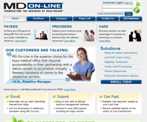 1199mdol.com: MD On-Line: Transacting the Business of Healthcare
MD On-Line Inc. is a leading provider of electronic data interchange (EDI) solutions that facilitate the critical connection between doctors and payers. Its offerings enable electronic data capture and entry, and claim and transactional data submission to payers. Co-branded and endorsed by 30 major insurers and increasing its presence in providers offices of all sizes, MD On-Line is transacting the business of healthcare, helping to make the healthcare system significantly more cost-effective by eradicating inefficiencies. In addition to claims processing, MD On-Line offers real-time services for eligibility verification, referrals, claim status inquiries, and electronic remittance advice (ERAs).