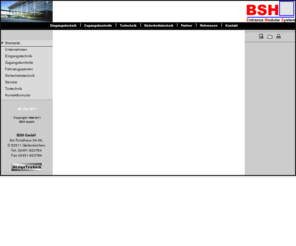 bsh-info.de: BSH GmbH Tür- und Torautomatik, Zugangskontrolle und Sicherheitstechnik
BSH ist Hersteller von Automatiktüren, Automatiktoren, Personensperren, Drehkreuzen, Drehsperren, Personenschleusen, Sicherheitsschleusen, Fahrezeugsperren ,Schranken ,Poller etc. Wir liefern und montieren diese Anlagen Bundesweit