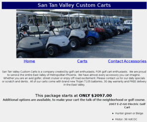 santanvalleycustomcarts.com: San Tan Valley Custom Carts
San Tan Valley Custom Carts is a company created by golf cart enthusiasts, FOR golf cart enthusiasts.  We are proud to service the entire East Valley of Metropolitan Phoenix.  We have almost every accessory you can imagine.  Whether you are an avid golfer, street cruiser or enjoy off road excitement. Please contact us for our daily specials or scratch and dents.  All of our carts come with brand new Trojan T105 batteries, 30 day warranty and FREE delivery in the East Valley.