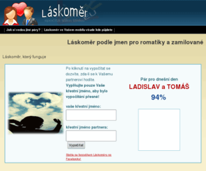 laskomer.eu: LÁSKOMĚR podle jmen - pro romantiky i zamilované - Jak se k sobě hodíte?
Láskoměr podle jmen - měřič pro romatiky i zamilované. Jak se k sobě hodíte? Zjistíte právě u nás, funguje to!