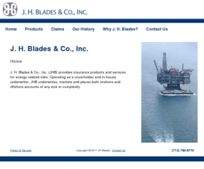 jhblades.com: J.H. Blades
J. H. Blades & Co., Inc. (JHB) is based in Houston, Texas and operates as a surplus lines broker / coverholder specializing entirely in oil and gas, and energy-related risks. Joseph H. Blades founded the company over 50 years ago. Under the guidance of Mr. Blades, it became one of the first London coverholders for oil and gas and energy-related risks in the United States. J. H. Blades & Co., Inc. was acquired by Crum & Forster (C&F) in 1978, and added program management of several C&F companies to its growing core of oil & gas and energy-related business. In 1987, a JHB management team engineered a buy-out of the company back from C&F. Following the buy-out, JHB narrowed its focus to 100% energy risks. In 1997 the company merged with Swett & Crawford, to become part of the largest wholesale insurance broker in the Nation.