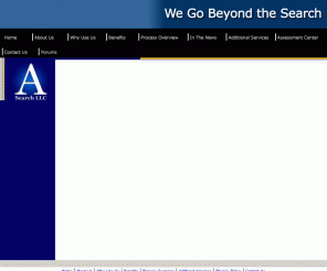 asearchllc.com: ASearch, LLC - An executive search, selection, development and retention company.
ASearch, LLC provides a proprietary executive search process that combines executive selection, development, coaching, retention and team building in a single process as we strengthen organizations to meet their strategic objectives by providing extraordinary added value not found in the traditional search service providers.