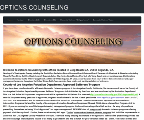 optionscounseling.org: OPTIONS COUNSELING - Home
Options Counseling offer court-mandated batterers' treatment for men and for women,52 week domestic violence class, Children's Court-ordered parenting groups, and psychotherapy serving Long Beach and the Greater Los Angeles area.