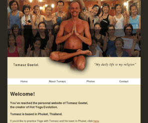 tgoetel.com: Tomasz Goetel - Hot Yoga Evolution
Tomasz Goetel - a Hot Yoga Teacher, based in Phuket, Thailand. Find out more about Hot Yoga Evolution, Yoga teacher training and special Yoga events in Asia.