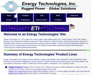 everythingbatteries.com: Energy Technologies, Inc. (ETI) Rugged, High Reliability, Global UPS, Inverters, Generators, Solar Power, Battery Backup, Power Conditioning and Computer Products
Global UPS, Inverters, Generators, Solar Power, Battery Backup, Power Conditioning, Power Distribution, Frequency Conversion, plus Rugged Computer Peripherals, the Standard used by Defense, Industrial and Telecom Experts Worldwide