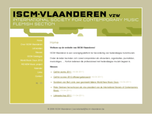 iscm-vlaanderen.be: ISCM-Vlaanderen
ISCM-Vlaanderen is een vereniging/platform opgericht in december 2005 ter bevordering van hedendaagse kunstmuziek. Onder de leden bevinden zich zowel componisten als uitvoerders, organisaties, journalisten, musicologen, ... Kortom iedereen die professioneel met hedendaagse muziek begaan is.