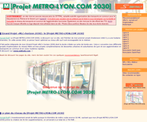 metro-lyon.com: [Projet METRO-LYON.COM 2030] (partie Métro du [Grand Projet «MLC» horizon 2030]) : de l'utopie à peut-être un jour la réalité ?
Le portail du [Projet METRO-LYON.COM 2030], tiré du [Grand Projet «MLC» horizon 2030] : «Métro, Lyonnaises et Chemins de fer» de Michel LAMOTTE-CRÉPET. Le projet en détail : nouvelles lignes de Métro et funiculaires, le matériel roulant, l'exploitation...