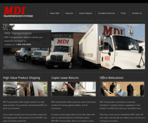 transportcopiers.com: MDI Transportation Systems
MDI Transportation began its success as a specialized carrier in 1980. We are a proud Chicago based corporation that has expanded our capabilities beyond the Midwest and is currently servicing clients nationwide.  MDI specializes in high value product shipments such as; copiers, medical equipment, sensitive electronics, restaurant and commercial kitchen equipment, store fixtures, office furniture, spa and fitness equipment, vending and kiosks, heavy machinery, and trade show exhibits. MDI even offer executive office relocation services. From your smallest shipment to your largest project, MDI Transportation can successfully deliver your assets where they need to be.