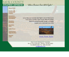 scdc.com: Sauk County Development Corporation - Building business in southcentral 
Wisconsin
The SCDC website helps build business in Sauk County by offering building and site listings, providing detailed economic and demographic data, and in-depth county and community profiles in south central Wisconsin.  Located half way between Milwaukee/Chicago and Minneapolis and within 30 minutes of Madison, WI, Sauk County has the perfect blend of a strong business climate, a strategic location and a dedicated workforce.  We have the advantage of having a diversified economy with clusters in manufacturing and tourism.  Our communities are small, safe, and progressive with good education and health care systems and good Interstate access (I90-94).  The county offers a productive workforce, available buildings and prepared sites in a scenic location.