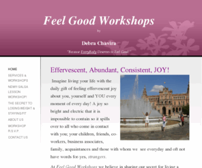 feelgoodworkshops.net: Feel Good Workshops by Debra Chavira - Home
Effervescent, Abundant, Consistent, JOY! Imagine living your life with the daily gift of feeling effervescent joy about you, yourself and YOU every moment of every day! A joy so bright and electric that it is impossible to contain so it spills over to all 