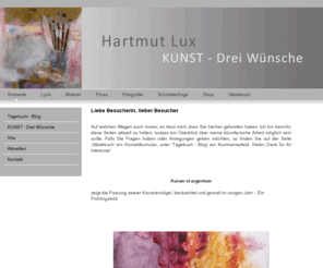 hartmut-lux.org: Hartmut Lux / KUNST - Drei Wünsche - Hartmut Lux - KUNST
Die Homepage des Künstlers Hartmut Lux stellt Lyrik, Prosa und Malerei vor, auch Plastik und Fotografie, sowie Texte zur Kunst.