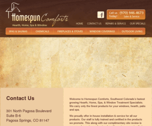 homespuncomforts.com: WHAT'S HAPPENING NOW -
HOMESPUN COMFORTS, HEARTH HOME, SPA & WINDOW.  PAGOSA SPRINGS PREMIER RETAIL OUTLET & SERVICE PROVIDER FOR FIREPLACES, STOVES, SPAS, HOT TUBS & WINDOW COVERINGS.