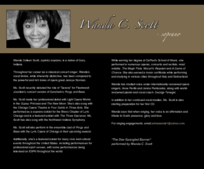 wandacscott.com: Wanda C. Scott - Soprano
Soprano (spinto), Wanda C. Scott, native of Gary, Indiana, is a classical concert singer. Throughout her career, Wanda?s vocal timbre, while inherently  distinctive, has been compared to the powerful and rich tones of opera great, Jessye Norman.