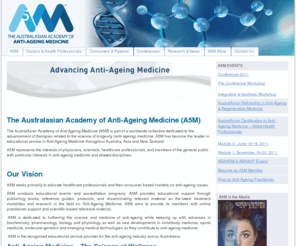 a5m.net: A5M | The AustralAsian Academy of Anti-Ageing Medicine - A5M - The AustralAsian Academy of Anti-Ageing Medicine
Anti-ageing medicine is concerned with decreasing the risk of all illnesses and conditions associated with premature ageing such as coronary heart disease, rheumatoid arthritis, dementia, erectile dysfunction, osteoporosis, and fatigue among others. There has been some confusion about the concept of anti-ageing claims with perceptions ranging from ‘new age quackery’ to ‘alchemistic rejuvenation.’