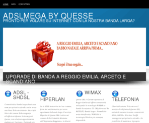 adslmega.it: ADSL e Connettività a Reggio Emilia | ADSLMEGA
ADSL, Hiperlan, WiMAX e Telefonia a Reggio Emilia e in Emilia Romagna. QUESSE SRL opera come INTERNET SERVICE PROVIDER a Reggio Emilia dal 1006.