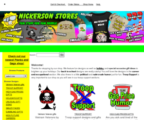 nickersonstores.com: Pranks, Gags, Holiday gifts, troop support, political gifts,
Nickersonstores sells gifts with cartoon designs gifts for all holiday and special occasion.Troop Support gifts, holiday ornaments and unique gift ideas. Funny political humor, current event items, wordy rude and crude t-shirts. Our career section sells a fun and humorous look at life. Sports clothing from infant, toddlers to adults. Political, John McCain, Sarah Palin