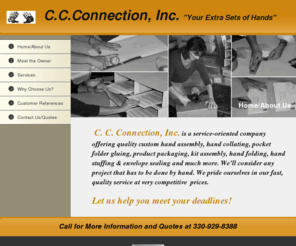 ccconnectioninc.com: Home Page
C.C. Connection is a service-oriented company, owned by Cindy Cavanaugh, offering Custom Hand Assembly, Product Packaging, Pocket Folder Gluing, Hand Collating, Kit Assembly, Stapling, Hand Addressing, Envelope Stuffing and Sealing, Taping, product assembly, home assembly, document folding and other Custom Hand Work..