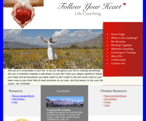 followyourheartcoach.com: Follow Your Heart Life Coaching
Follow Your Heart Life Coaching: In-person  life coaching available throughout the Coachella Valley, including Palm Desert,  La Quinta, Palm Springs, Indian Wells, Rancho Mirage,  Cathedral City, Indio, etc. Life coaching available over the phone throughout North America.