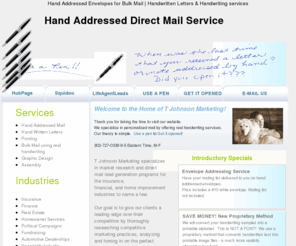 tjohnsonmarketing.com: Hand Addressed Envelopes for Bulk Mail, Handwritten Letters, Handwriting service
Get Higher direct mail response rates with Real Handwriting. We offer Bulk & High volume mail using hand addressed envelopes and handwriting services that get your mail piece opened.