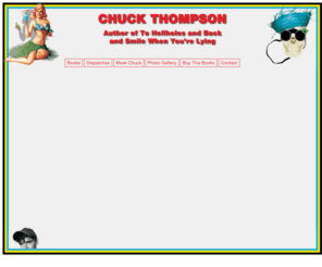 chuckthompson.com: Chuck Thompson - Author of To Hellholes and Back and Smile When You're Lying
Chuck Thompson is the author of To Hellholes and Back: Bribes, Lies and the Art of Extreme Tourism andSmile When You're Lying: Confessions of a Rogue Travel Writer