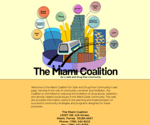 miamicoalition.org: community anti-drug coalitions providing strategies and prevention 
programs: The Miami Coalition - about us [Goals]
Serving as a community convener and facilitator, The Coalition is committed to reducing drug abuse and directly related social diseases. This web site provides useful information in the planning and implementation of successful community strategies and programs designed for these purposes.