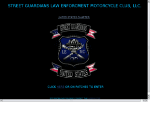 streetguardianslemc.org: Street Guardians LE MC, LLC.
This site is for the Street Guardians Law Enforcement Motorcycle Club, a non-profit group dedicated to our families and friends, and to give back to the com-munity of which we work and live in.  We are open to All active or retired LE officers, Fire / EMS, military, and select citizens.  Men and women are allowed full membership, and any motorcycle is accepted as long as it is capable of maintaining 65 - 70 miles per hour for extended lengths of time.