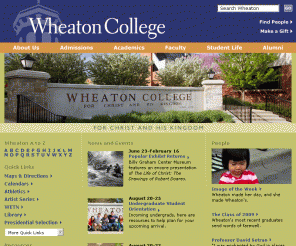 wheaton.edu: Wheaton College: Home
Wheaton College is a top-ranked,  academically rigorous Christian liberal arts college located west of Chicago in Wheaton, Illinois.  Wheaton College exists to help build the church and improve society worldwide by promoting the development of whole and effective Christians through excellence in programs of Christian higher education, for Christ and His Kingdom.