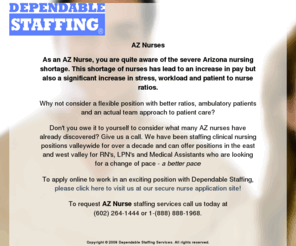 aznurses.com: AZ Nurses
See why more and more nurses are choosing the advantages of working with us here in AZ.  In addition to competitive pay rates and schedule flexibility, we can offer the widest variety of assignments in facilities with safe patient to nurse ratios.  We have a low-stress environment that has immediate openings for AZ registered nurses.  If you are a nurse in AZ looking to lower your stress level, you owe it to yourself to call us today!