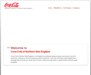 ccnne.com: Coca-Cola Bottling Company of Northern New England, Inc.
Coca-Cola of Northern New England is proud to sell and bottle products owned by The Coca-Cola Company, Cadbury-Schweppes, Rockstar, Campbells, and Cornucopia, from distribution centers in Maine, Vermont, New York, New Hampshire and Massachusetts.