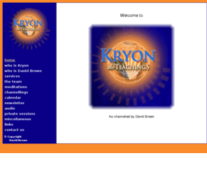 kryon.org.za: Kryon ~ The Teachings : Channellings, Teachings and Meditations from "Kryon", as channelled by David Brown.   (http://kryon.org.za/)
Kryon ~ The Teachings : Channellings, Teachings and Meditations from Kryon, as channelled by David Brown. The Kryon Channellings, Teachings, Meditations and Energy come in love and honesty, and bring specialist information and knowledge from all corners of the universe to assist in the ascension process.