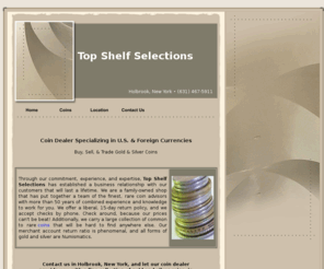 topshelfselections.net: Coin dealer, gold, silver, coins, U.S. - Holbrook, NY.
Contact us in Holbrook, New York, and let our coin dealer provide you with a fine collection of gold and silver coins, in U.S. and foreign currencies, to buy, sell, or trade!