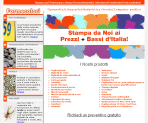 formecolori.it: Formecolori.it - nuove forme di comunicazione
Prestampa, prestampa, prestampe, Creazione cataloghi, 
Creazione grafica cd multimediali, cromalin, depliants, fustelle, immagine coordinata, impianti tipografici, 
impianti flexografici, impianti serigrafici, marchio aziendale, modulistica, opuscoli, prestampa, prove colore, 
service, fotolito, stampa digitale, volantini, web design,Fogli intestati, Biglietti da visita, Biglietti da visita plastificati, Carta intestata, Carte pregiate, Cartoline, Buste intestate, Partecipazioni di nozze , Ricettari per medici, Blocchi aziendali, Blocchi ricevute fiscali e non , Fatture , Calendari da muro , Calendari da tavolo,Manifesti, Volantini, Volantoni, Banner adesivi, Inviti , Biglietti d'Auguri, 
Depliant A4, Depliantoni A3 su carta patinata opaca e lucida con o senza plastificazione , Stampa digitale , Locandine , Menu, Brochure, Presentazioni multimediali, Siti internet statici e dinamici, Realizzazione Cd-Rom/Dvd-Rom,Dupliacazione Cd-Rom/Dvd-Rom, Reparto grafica e Fotoritocco