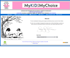 mykidsmychoice.com: My Kids My Choice --Home
This site is dedicated to helping parents legally and effectively refuse vaccines for their children in the state of New York through the religious exemption. This site is also committed to changing the exemption laws in all the United States so parents can refuse vaccines for philosophical reasons and still have their children attend public school.