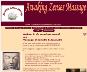 awakingzensesmassage.com: Awaking Zenses Massage
Uw zintuigen zullen tijdens deze ontspanningsreis in Oosterse sferen tot het uiterste geprikkeld worden. op mentaal niveau: je 
geest komt geheel tot rust; op emotioneel niveau: de liefdevolle massages worden doorgaans als helend ervaren; op spiritueel niveau: je 
bewustzijn breidt zich uit; en uiteraard op fysiek niveau: de aanrakingen en zachte strelingen van het lichaam als poort naar de 
diepere lagen van het menselijk Zijn. De behandelingen zijn zowel diep ontspannend als verkwikkend en vitaliseren lichaam en geest.