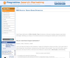 magnetiks.com: SEO Houston | Search Engine Optimization | Texas
Search Engine Optimization or SEO in Houston, Texas, has become an increasing and competitive way for growing companies using online marketing technologies to promote themselves on the Internet. For more information on how Search Engine Optimization can work for you contact the Houston SEO experts at 281-362-9855 today!