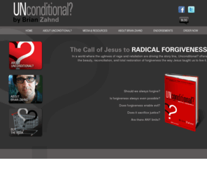 unconditionalbook.com: Unconditional? The Call of Jesus to Radical Forgiveness by Brian Zahnd
In a world where the ugliness of rage and retaliation are driving the story line, Unconditional? offers
the beauty, reconciliation, and total restoration of forgiveness the way Jesus taught us to live it.