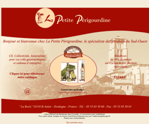 lapetiteperigourdine.fr: La Petite Périgourdine : Foie gras, Terrines, colis gastronomiques - Sud Ouest Périgord
La Petite Périgourdine, entreprise artisanale et familiale depuis plus de 20 ans, cuisine et commercialise une gamme complète de spécialités du Sud Ouest selon de vieilles recettes périgourdines et familiales