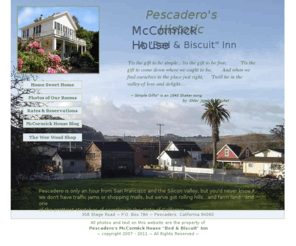 mccormickhousepescadero.com: Pescadero's McCormick House "Bed & Biscuit" Inn
Pescadero Hotels, Pescadero Bed & Breakfast, Pescadero B&B, Pescadero B and B, Pescadero Bed & Biscuit, Pescadero Lodging, Pescadero Accomodations, Hotels near Half Moon Bay, Pescadero's Historic McCormick House Bed & Biscuit Inn. A sweet rural retreat for romance or rest, in the sleepy seaside village of Pescadero, California. Less than an hour from San Francisco, Santa Cruz and the Silicon Valley, on California's scenic central coast. One of the Bay Area's best and most beloved destination points.