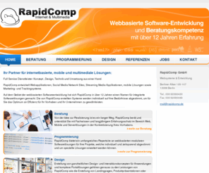 rapidcomp.com: RapidComp GmbH - Home - Beratung, Programmierung, Design, Berlin, Social Media Network, Softwareentwicklung, Websysteme, Suchmaschinenoptimierung, Webmarketing
RapidComp entwickelt Webapplikationen, Social Media Network Sites, Streaming Media Applikationen, mobile Lösungen sowie Marketing- und Trackingsysteme. Auf dem Gebiet der webbasierten Softwareentwicklung hat sich RapidComp in über 12 Jahren einen Namen für integrierte Softwarelösungen gemacht. Die von RapidComp erstellten Systeme werden individuell auf Ihre Bedürfnisse abgestimmt um für Sie das Optimum an Effizienz für Ihr Vorhaben und ihr Unternehmen zu gewährleisten.