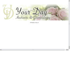 yourday.at: Your Day - Hochzeit- & Eventplanung
Ganz persoenlich und individuell werden wir auf Ihre speziellen Wuensche und Erwartungen eingehen. Wir werden dafuer sorgen, dass Ihr Tag der Schoenste in Ihrem Leben wird. Kontaktieren Sie uns fuer ein kostenloses Informationsgespraech