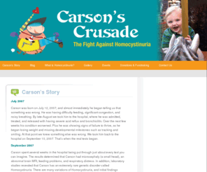 carsonscrusade.org: Carson's Crusade - The Fight Against Homocystinuria
Carson was born on July 12, 2007, and almost immediately he began telling us that something was wrong.  He was having difficulty feeding, significant congestion, and noisy breathing.